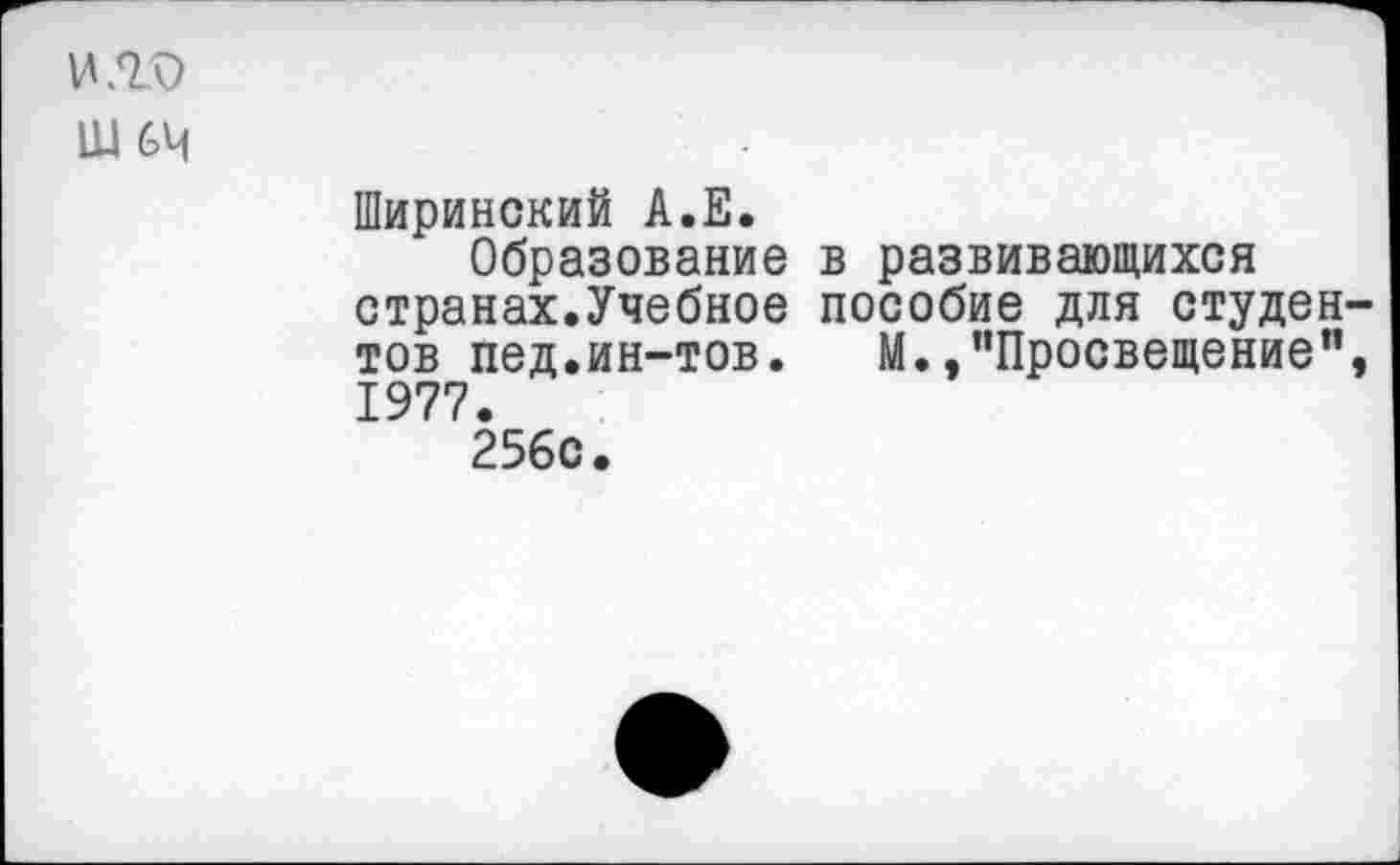 ﻿И /Та)
Ш 64
Ширинский А.Е.
Образование в развивающихся странах.Учебное пособие для студентов пед.ин-тов. М.,"Просвещение", 1977.
256с.